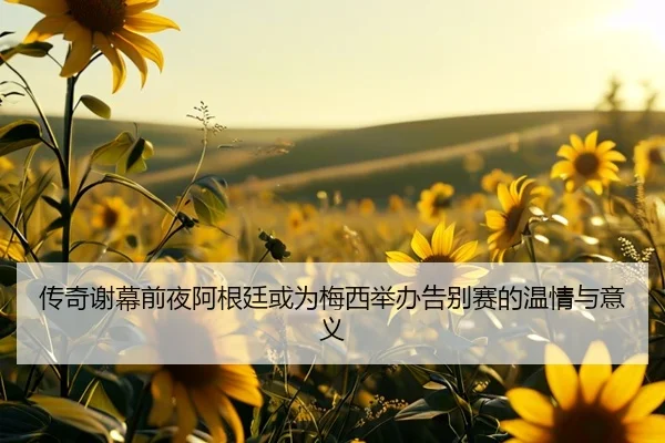 传奇谢幕前夜阿根廷或为梅西举办告别赛的温情与意义
